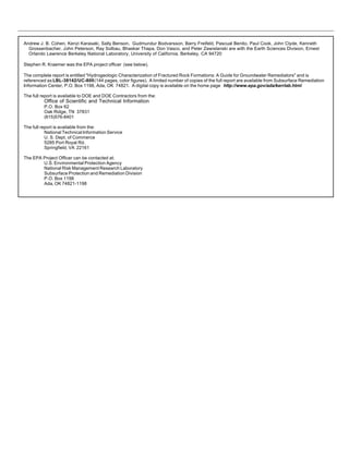 12
Andrew J. B. Cohen, Kenzi Karasaki, Sally Benson, Gudmundur Bodvarsson, Barry Freifeld, Pascual Benito, Paul Cook, John Clyde, Kenneth
Grossenbacher, John Peterson, Ray Solbau, Bhaskar Thapa, Don Vasco, and Peter Zawislanski are with the Earth Sciences Division, Ernest
Orlando Lawrence Berkeley National Laboratory, University of California, Berkeley, CA 94720
Stephen R. Kraemer was the EPA project officer (see below).
The complete report is entitled "Hydrogeologic Characterization of Fractured Rock Formations: A Guide for Groundwater Remediators" and is
referenced as LBL-38142/UC-800(144 pages, color figures). A limited number of copies of the full report are available from Subsurface Remediation
Information Center, P.O. Box 1198, Ada, OK 74821. A digital copy is available on the home page http://www.epa.gov/ada/kerrlab.html
The full report is available to DOE and DOE Contractors from the:
Office of Scientific and Technical Information
P.O. Box 62
Oak Ridge, TN 37831
(615)576-8401
The full report is available from the:
National Technical Information Service
U. S. Dept. of Commerce
5285 Port Royal Rd.
Springfield, VA 22161
The EPA Project Officer can be contacted at:
U.S. Environmental Protection Agency
National Risk Management Research Laboratory
Subsurface Protection and Remediation Division
P.O. Box 1198
Ada, OK 74821-1198
 