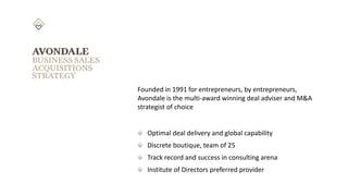Founded in 1991 for entrepreneurs, by entrepreneurs,
Avondale is the multi-award winning deal adviser and M&A
strategist of choice
Optimal deal delivery and global capability
Discrete boutique, team of 25
Track record and success in consulting arena
Institute of Directors preferred provider
 