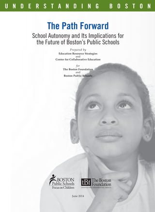 The Path Forward
School Autonomy and Its Implications for
the Future of Boston’s Public Schools
Prepared by
Education Resource Strategies
and
Center for Collaborative Education
for
The Boston Foundation
and
Boston Public Schools
U N D E R S T A N D I N G B O S T O N
June 2014
2014 Autonomy_Cover_ƒ.indd 2 5/28/14 1:53 pm
 