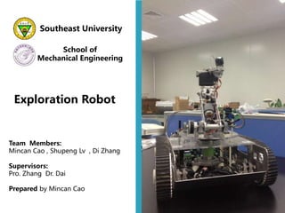 Southeast University
School of
Mechanical Engineering
Exploration Robot
Team Members:
Mincan Cao , Shupeng Lv , Di Zhang
Supervisors:
Pro. Zhang Dr. Dai
Prepared by Mincan Cao
 