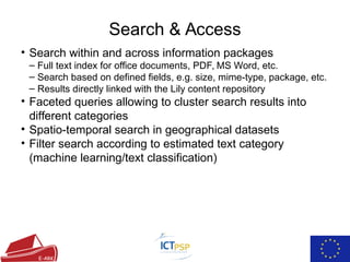 Search & Access
• Search within and across information packages
– Full text index for office documents, PDF, MS Word, etc.
– Search based on defined fields, e.g. size, mime-type, package, etc.
– Results directly linked with the Lily content repository
• Faceted queries allowing to cluster search results into
different categories
• Spatio-temporal search in geographical datasets
• Filter search according to estimated text category
(machine learning/text classification)
 