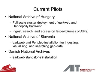 • National Archive of Hungary
– Full scale cluster deployment of earkweb and
Hadoop/lily back-end.
– Ingest, search, and access on large-volumes of AIPs.
• National Archive of Slovenia
– earkweb and Peripleo installation for ingesting,
visualising, and searching geo-data.
• Danish National Archives
– earkweb standalone installation
Current Pilots
 