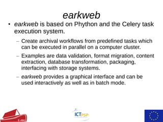 • earkweb is based on Phython and the Celery task
execution system.
– Create archival workflows from predefined tasks which
can be executed in parallel on a computer cluster.
– Examples are data validation, format migration, content
extraction, database transformation, packaging,
interfacing with storage systems.
– earkweb provides a graphical interface and can be
used interactively as well as in batch mode.
earkweb
 