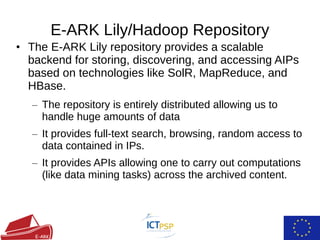 • The E-ARK Lily repository provides a scalable
backend for storing, discovering, and accessing AIPs
based on technologies like SolR, MapReduce, and
HBase.
– The repository is entirely distributed allowing us to
handle huge amounts of data
– It provides full-text search, browsing, random access to
data contained in IPs.
– It provides APIs allowing one to carry out computations
(like data mining tasks) across the archived content.
E-ARK Lily/Hadoop Repository
 