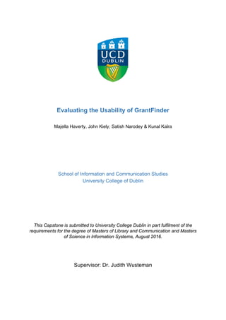 Evaluating the Usability of GrantFinder
Majella Haverty, John Kiely, Satish Narodey & Kunal Kalra
School of Information and Communication Studies
University College of Dublin
This Capstone is submitted to University College Dublin in part fulfilment of the
requirements for the degree of Masters of Library and Communication and Masters
of Science in Information Systems, August 2016.
Supervisor: Dr. Judith Wusteman
 