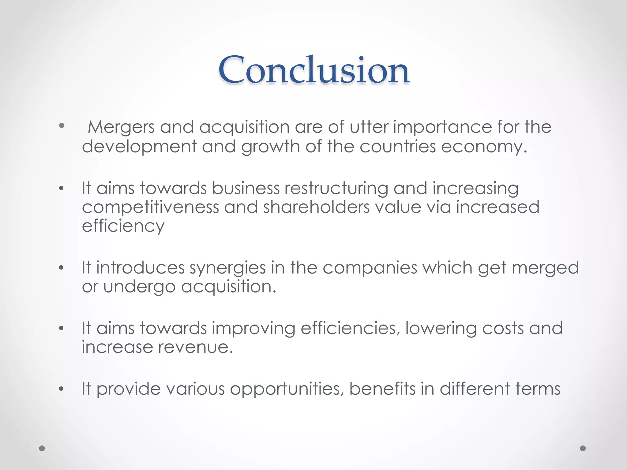 Conclusion
• Mergers and acquisition are of utter importance for the
development and growth of the countries economy.
• It aims towards business restructuring and increasing
competitiveness and shareholders value via increased
efficiency
• It introduces synergies in the companies which get merged
or undergo acquisition.
• It aims towards improving efficiencies, lowering costs and
increase revenue.
• It provide various opportunities, benefits in different terms
 