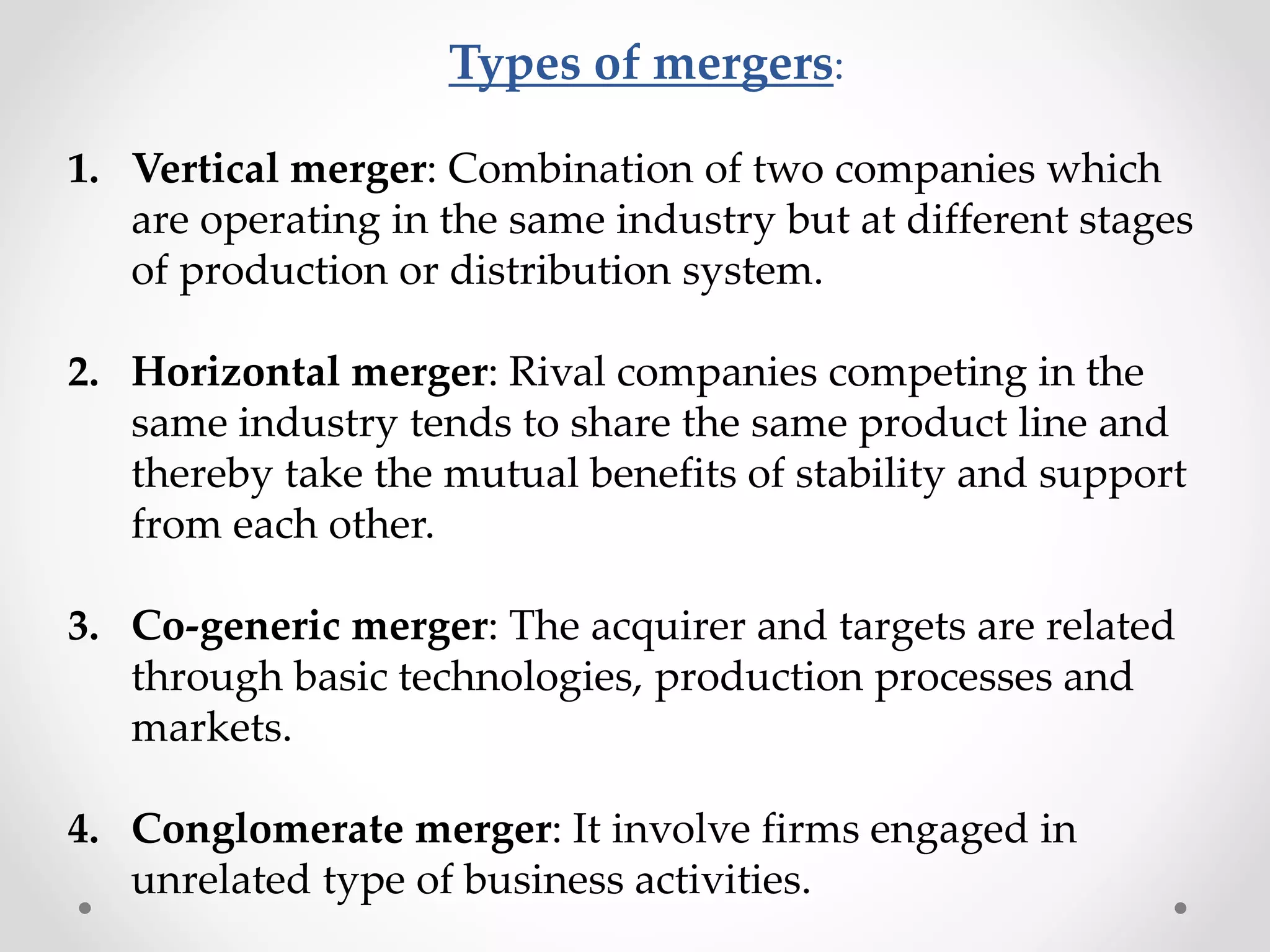 Types of mergers:
1. Vertical merger: Combination of two companies which
are operating in the same industry but at different stages
of production or distribution system.
2. Horizontal merger: Rival companies competing in the
same industry tends to share the same product line and
thereby take the mutual benefits of stability and support
from each other.
3. Co-generic merger: The acquirer and targets are related
through basic technologies, production processes and
markets.
4. Conglomerate merger: It involve firms engaged in
unrelated type of business activities.
 