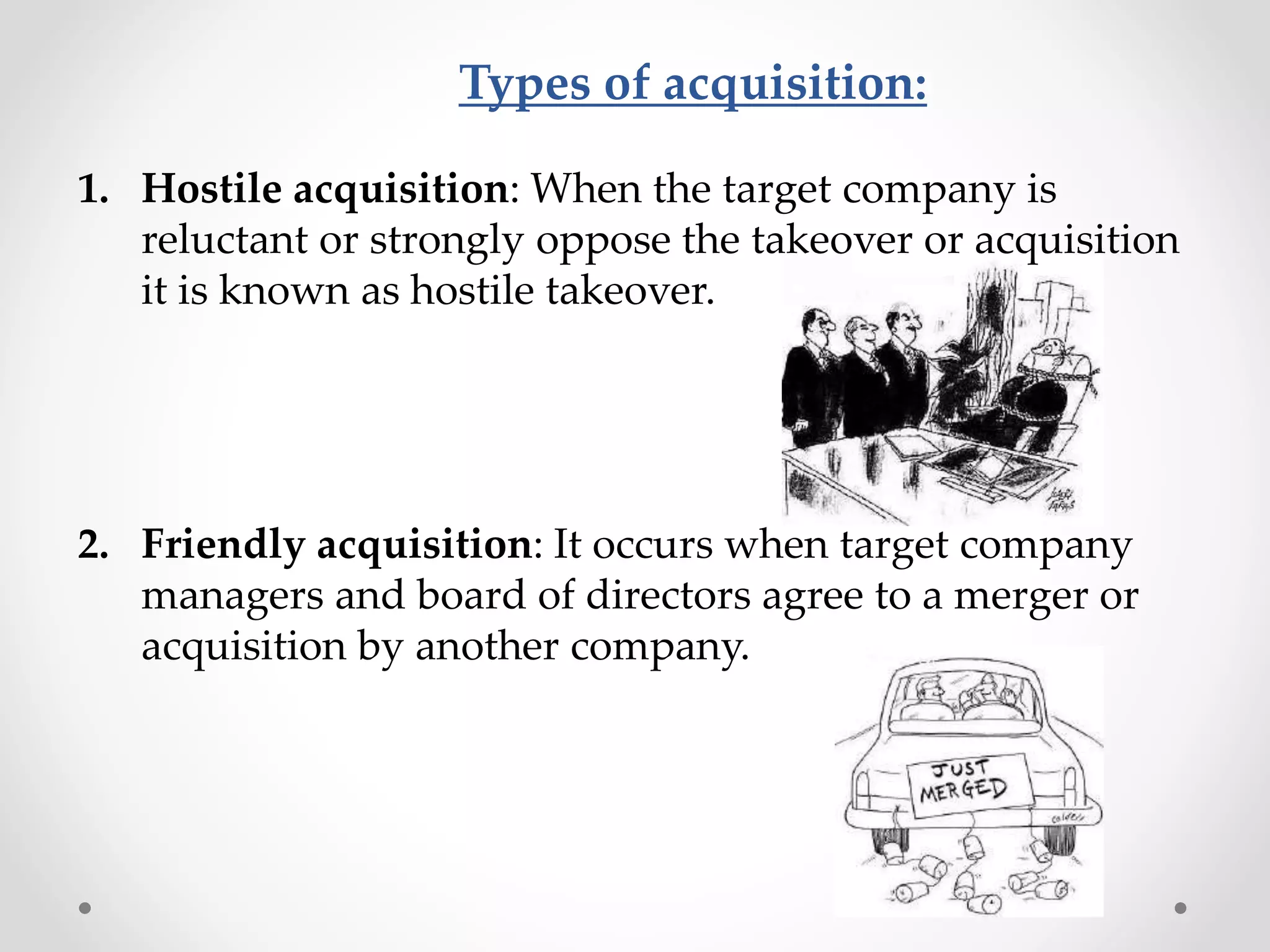 Types of acquisition:
1. Hostile acquisition: When the target company is
reluctant or strongly oppose the takeover or acquisition
it is known as hostile takeover.
2. Friendly acquisition: It occurs when target company
managers and board of directors agree to a merger or
acquisition by another company.
 