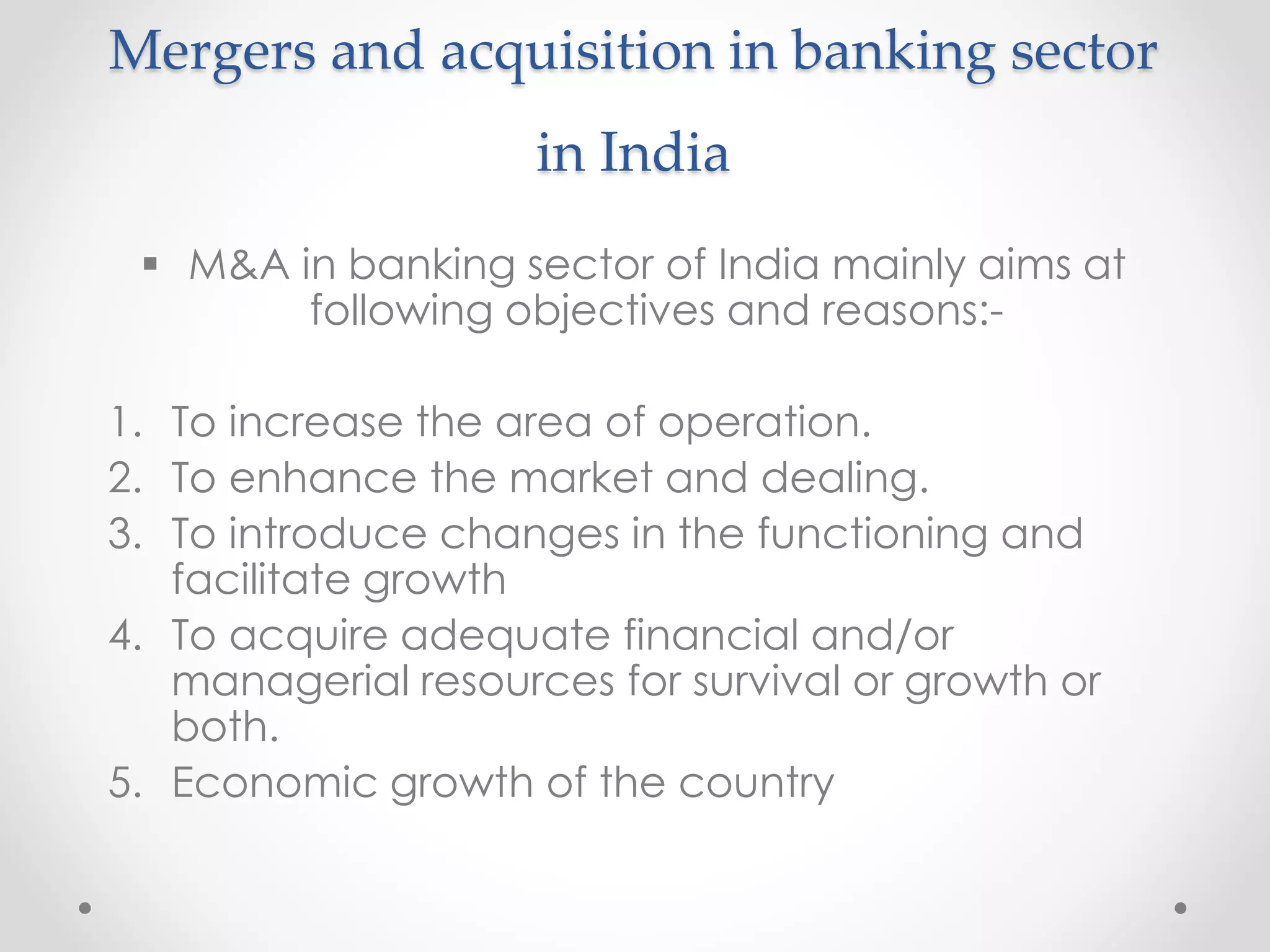 Mergers and acquisition in banking sector
in India
 M&A in banking sector of India mainly aims at
following objectives and reasons:-
1. To increase the area of operation.
2. To enhance the market and dealing.
3. To introduce changes in the functioning and
facilitate growth
4. To acquire adequate financial and/or
managerial resources for survival or growth or
both.
5. Economic growth of the country
 