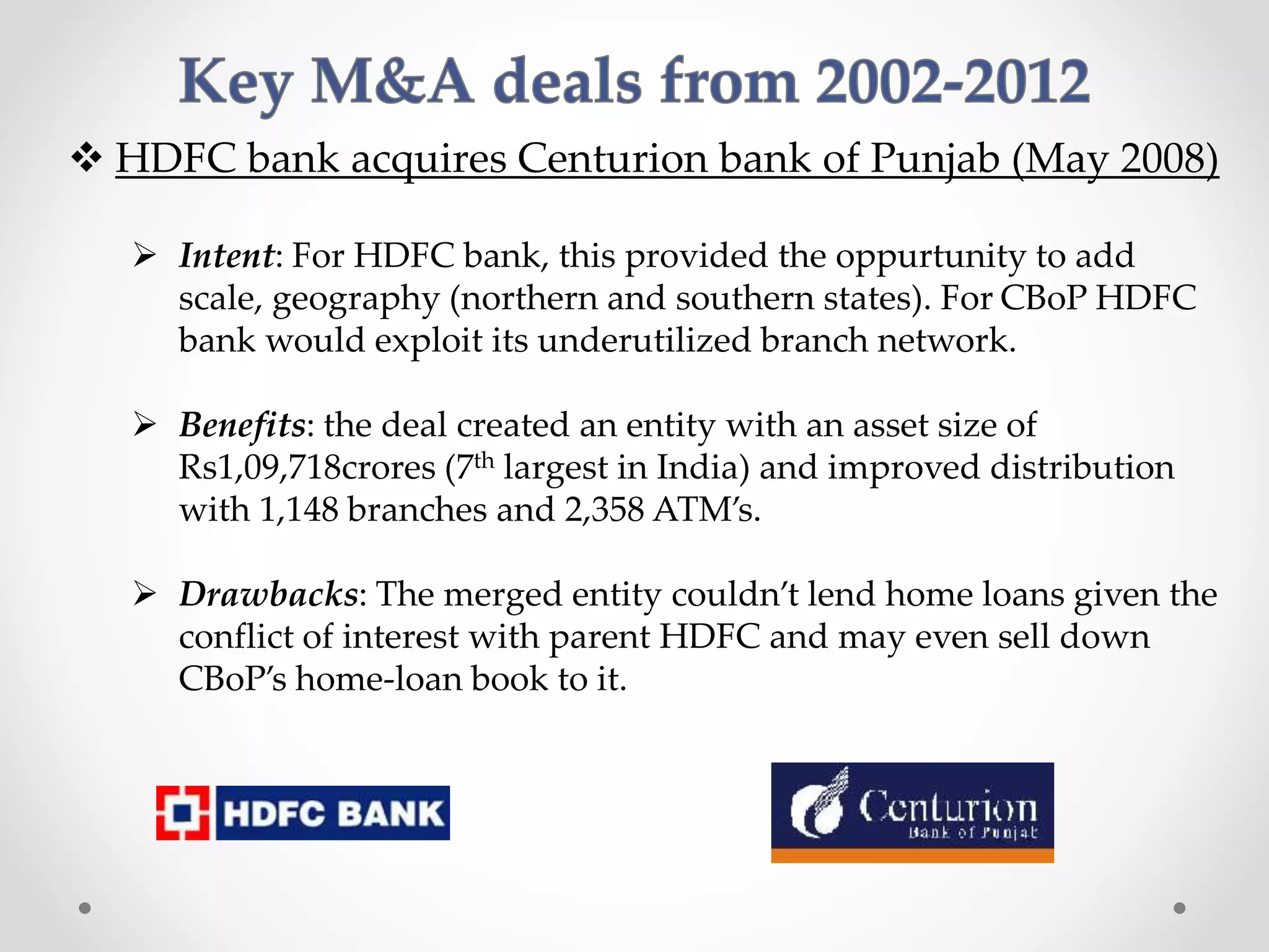  HDFC bank acquires Centurion bank of Punjab (May 2008)
 Intent: For HDFC bank, this provided the oppurtunity to add
scale, geography (northern and southern states). For CBoP HDFC
bank would exploit its underutilized branch network.
 Benefits: the deal created an entity with an asset size of
Rs1,09,718crores (7th largest in India) and improved distribution
with 1,148 branches and 2,358 ATM’s.
 Drawbacks: The merged entity couldn’t lend home loans given the
conflict of interest with parent HDFC and may even sell down
CBoP’s home-loan book to it.
 