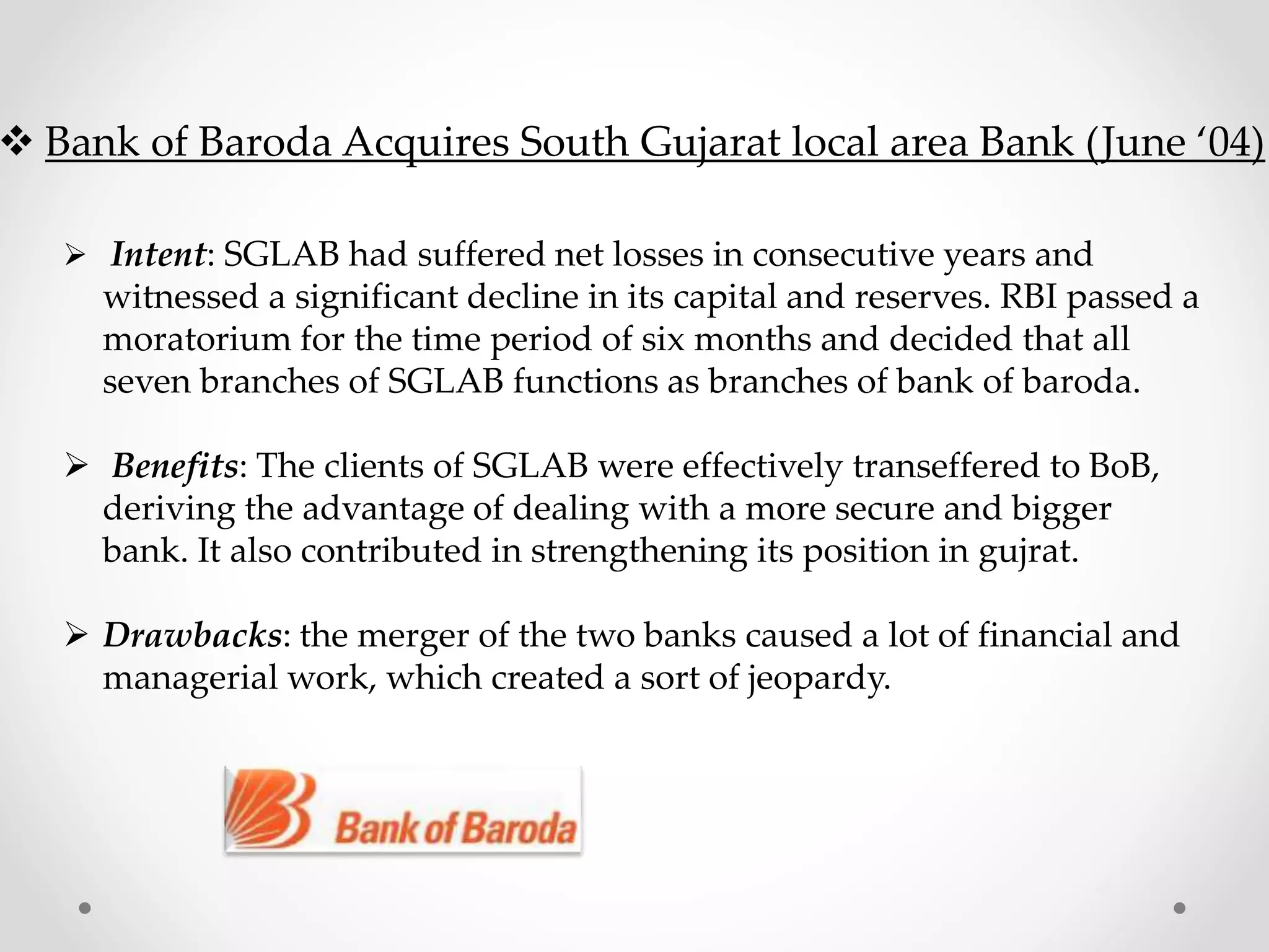 Bank of Baroda Acquires South Gujarat local area Bank (June ‘04)
 Intent: SGLAB had suffered net losses in consecutive years and
witnessed a significant decline in its capital and reserves. RBI passed a
moratorium for the time period of six months and decided that all
seven branches of SGLAB functions as branches of bank of baroda.
 Benefits: The clients of SGLAB were effectively transeffered to BoB,
deriving the advantage of dealing with a more secure and bigger
bank. It also contributed in strengthening its position in gujrat.
 Drawbacks: the merger of the two banks caused a lot of financial and
managerial work, which created a sort of jeopardy.
 