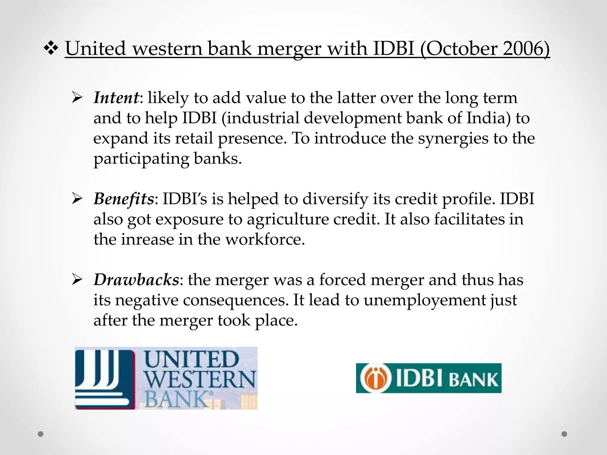  United western bank merger with IDBI (October 2006)
 Intent: likely to add value to the latter over the long term
and to help IDBI (industrial development bank of India) to
expand its retail presence. To introduce the synergies to the
participating banks.
 Benefits: IDBI’s is helped to diversify its credit profile. IDBI
also got exposure to agriculture credit. It also facilitates in
the inrease in the workforce.
 Drawbacks: the merger was a forced merger and thus has
its negative consequences. It lead to unemployement just
after the merger took place.
 