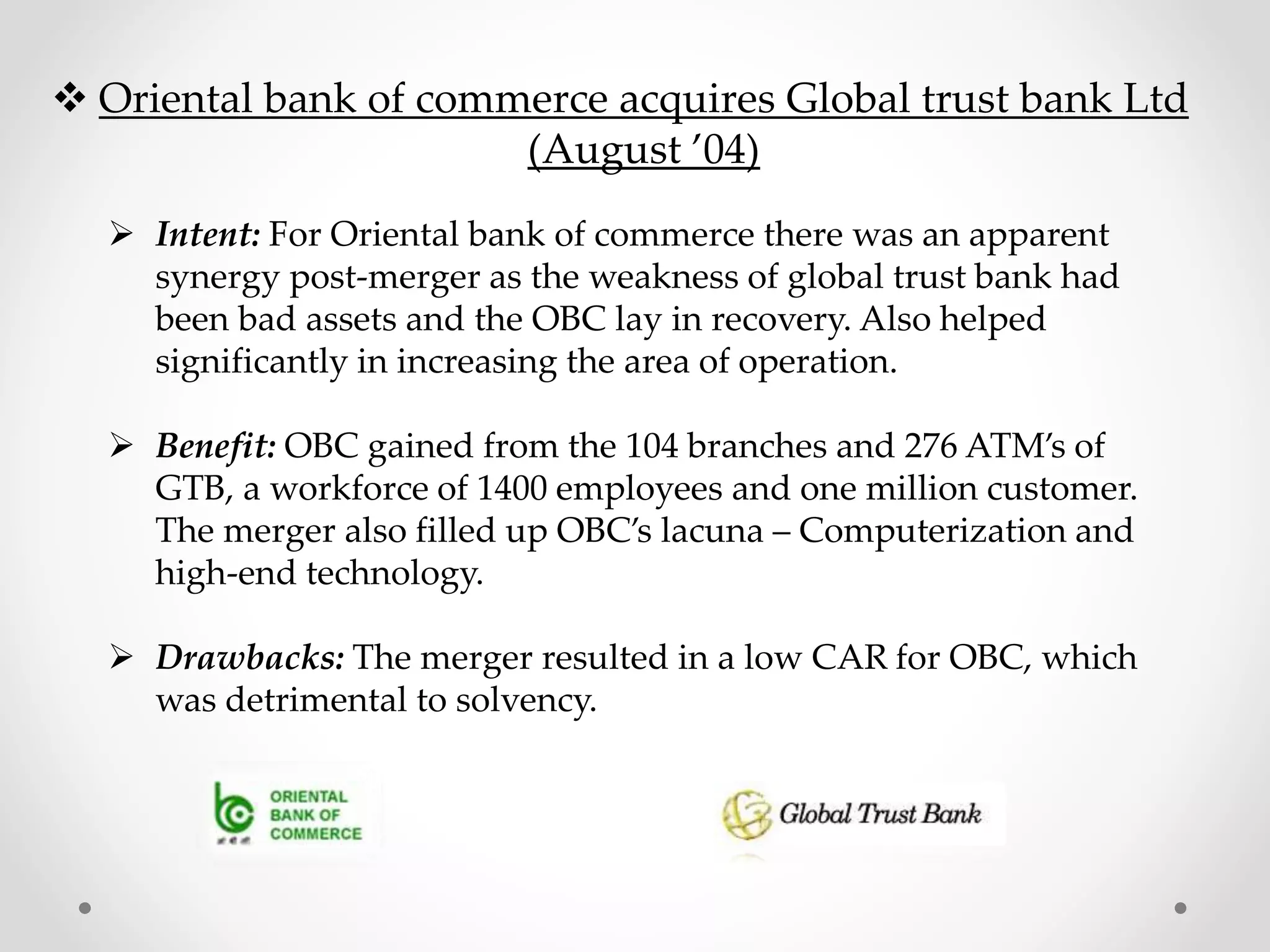  Oriental bank of commerce acquires Global trust bank Ltd
(August ’04)
 Intent: For Oriental bank of commerce there was an apparent
synergy post-merger as the weakness of global trust bank had
been bad assets and the OBC lay in recovery. Also helped
significantly in increasing the area of operation.
 Benefit: OBC gained from the 104 branches and 276 ATM’s of
GTB, a workforce of 1400 employees and one million customer.
The merger also filled up OBC’s lacuna – Computerization and
high-end technology.
 Drawbacks: The merger resulted in a low CAR for OBC, which
was detrimental to solvency.
 
