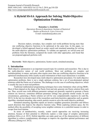 European Journal of Scientific Research
ISSN 1450-216X / 1450-202X Vol.121 No.3, 2014, pp.310-320
http://www.europeanjournalofscientificresearch.com
A Hybrid SS-SA Approach for Solving Multi-Objective
Optimization Problems
Ramadan A. ZeinEldin
Operations Research department, Institute of Statistical
Studies ad Research, Cairo University
E-mail: rzeanedean@yahoo.com
Abstract
Decision makers, nowadays, face complex real world problems having more than
one conflicting objective functions to be optimized at the same time. In this paper, we
developed a hybrid approach based on scatter search and simulated annealing for solving
the multi-objective optimization problems. To validate our approach, we solved some test
problems from the literature, compared the results with other approaches, and found that
our proposed approach performs well.
Keywords: Multi-objective, optimization, Scatter search, simulated annealing.
1. Introduction
Multi-objective optimization is an important research topic for scientists and researchers. This is due to
the multi-objective nature of real world problems. Most real problems are complex and
multidisciplinary in nature, and quite often require more than one conflicting objective functions to be
optimized simultaneously while usually no prior information of their exact interactions is available.
Researchers have developed many multi-objective optimization procedures. For multi-objective
optimization problems, there is not a single optimum solution, but a set of non-dominated optimal
solutions called the Pareto set of solutions. The challenge is in the case of conflicting objectives, which
is usually the case in most real problems.
Traditional mathematical programming techniques have some limitations when solving MOPs.
Most of them depend on the shape of the Pareto front and only generate one Pareto solution from each
run. Thus, several runs (with different parameter settings) are generally required to generate a Pareto
solution set; however, sometimes different parameter settings may generate similar results. In such
circumstances, generating a Pareto solution set will be very computationally expensive [Li and Du,
2013]. In the last two decades most of the researchers used meta-heuristics approaches such as genetic
algorithm, simulated annealing, tabu search, particle swarm to solve the multi-objective problems.
Simulated annealing algorithm repeats an iterative neighbor generation procedure and follows
search directions that improve the objective function value. While exploring solution space, the SA
method offers the possibility of accepting worse neighbor solutions in a controlled manner in order to
escape from local minima.
In terms of metaheuristics, recently, scatter search approaches are receiving increasing
attention, because of their potential to effectively explore a wide range of complex optimization
problems [Silva et al. 2013]. Hybrid algorithm can make good use of the characteristics of different
algorithms to achieve complementary advantages to improve the algorithm optimal performance and
efficiency [Zhang et al. 2012].
 