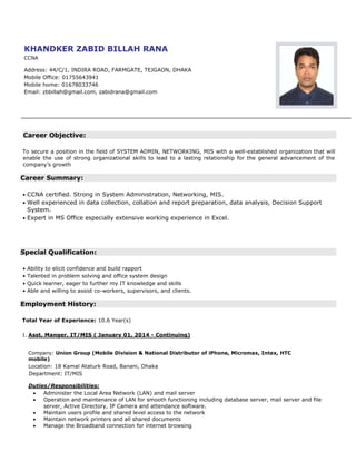 Career Objective:
To secure a position in the field of SYSTEM ADMIN, NETWORKING, MIS with a well-established organization that will
enable the use of strong organizational skills to lead to a lasting relationship for the general advancement of the
company’s growth
Career Summary:
• CCNA certified. Strong in System Administration, Networking, MIS.
• Well experienced in data collection, collation and report preparation, data analysis, Decision Support
System.
• Expert in MS Office especially extensive working experience in Excel.
Special Qualification:
• Ability to elicit confidence and build rapport
• Talented in problem solving and office system design
• Quick learner, eager to further my IT knowledge and skills
• Able and willing to assist co-workers, supervisors, and clients.
Employment History:
Total Year of Experience: 10.6 Year(s)
1. Asst. Manger, IT/MIS ( January 01, 2014 - Continuing)
Company: Union Group (Mobile Division & National Distributor of iPhone, Micromax, Intex, HTC
mobile)
Location: 18 Kamal Ataturk Road, Banani, Dhaka
Department: IT/MIS
Duties/Responsibilities:
 Administer the Local Area Network (LAN) and mail server
 Operation and maintenance of LAN for smooth functioning including database server, mail server and file
server, Active Directory, IP Camera and attendance software.
 Maintain users profile and shared level access to the network
 Maintain network printers and all shared documents
 Manage the Broadband connection for internet browsing
KHANDKER ZABID BILLAH RANA
CCNA
Address: 44/C/1, INDIRA ROAD, FARMGATE, TEJGAON, DHAKA
Mobile Office: 01755643941
Mobile home: 01678033746
Email: zbbillah@gmail.com, zabidrana@gmail.com
 