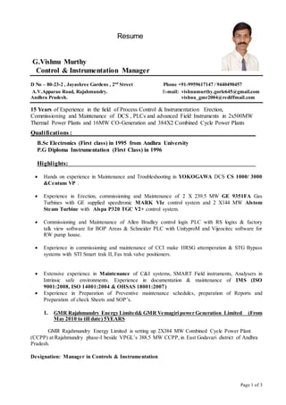 Page 1 of 3
Resume
G.Vishnu Murthy
Control & Instrumentation Manager
D No – 80-23-2 , Jayashree Gardens , 2nd
Street Phone +91-9959617147 / 9440490457
A.V.Apparao Road, Rajahmundry. E-mail: vishnumurthy.gorle645@gmail.com
Andhra Pradesh. vishnu_gmr2004@rediffmail.com
15 Years of Experience in the field of Process Control & Instrumentation Erection,
Commissioning and Maintenance of DCS , PLCs and advanced Field Instruments in 2x500MW
Thermal Power Plants and 16MW CO-Generation and 384X2 Combined Cycle Power Plants
Qualifications :
B.Sc Electronics (First class) in 1995 from Andhra University
P.G Diploma Instrumentation (First Class) in 1996
Highlights:
 Hands on experience in Maintenance and Troubleshooting in YOKOGAWA DCS CS 1000/ 3000
&Centum VP .
 Experience in Erection, commissioning and Maintenance of 2 X 239.5 MW GE 9351FA Gas
Turbines with GE supplied speedtronic MARK VIe control system and 2 X144 MW Alstom
Steam Turbine with Alspa P320 TGC V2+ control system.
 Commissioning and Maintenance of Allen Bradley control logix PLC with RS logixs & factory
talk view software for BOP Areas & Schneider PLC with UnityproM and Vijeocitec software for
RW pump house.
 Experience in commissioning and maintenance of CCI make HRSG attemperation & STG Bypass
systems with STI Smart trak II, Fas trak valve positioners.
 Extensive experience in Maintenance of C&I systems, SMART Field instruments, Analysers in
Intrinsic safe environments. Experience in documentation & maintenance of IMS (ISO
9001:2008, ISO 14001:2004 & OHSAS 18001:2007)
 Experience in Preparation of Preventive maintenance schedules, preparation of Reports and
Preparation of check Sheets and SOP’s.
1. GMR Rajahmundry Energy Limited& GMR Vemagiri power Generation Limited (From
May 2010 to till date) 5YEARS
GMR Rajahmundry Energy Limited is setting up 2X384 MW Combined Cycle Power Plant
(CCPP) at Rajahmundry phase-I beside VPGL’s 388.5 MW CCPP, in East Godavari district of Andhra
Pradesh.
Designation: Manager in Controls & Instrumentation
 