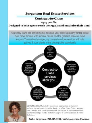 You finally found the perfect home. You sold your client's property for top dollar.
Now move forward with minimal hassle and the greatest peace of mind.
As your Transaction Manager, my contract-to-close services will help
get you & your clients to the closing table seamlessly.
Contract-to-
Close
services
allow you…
continued
focus on
lead-
generation
and
cultivating
clients
to keep buyers
and sellers not
yet under
contract your
top priority
more time for
what is
important to you
– growing your
business and
time with family
improved
administrative
systems and an
efficient close
process for your
clients
a trustworthy,
reliable,
professional
partner who
doesn’t get paid
until you do
Jorgenson Real Estate Services
Contract-to-Close
$325 per file
ABOUT	RACHEL:	My	industry	experience	is	comprised	of	8	years	in	
commercial	real	estate,	including	4	years	as	a	Real	Estate	Project	Manager,	
and	a	Realtor	with	Keller	Williams	DMN	since	2013.	In	addition	to	my	real	
estate	knowledge,	I	hold	a	Bachelor’s	Degree	in	Communications	&	Public	
Relations.	
Designed to help agents reach their goals and maximize their time!
Rachel	Jorgenson	- 214.625.3331	/	rachel.jorgenson@kw.com
 