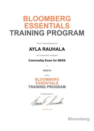 BLOOMBERG
ESSENTIALS
TRAINING PROGRAM
This is to acknowledge that
AYLA RAUHALA
has successfully completed
Commodity Exam for BESS
in
05/2016
of the
BLOOMBERG
ESSENTIALS
TRAINING PROGRAM
Congratulations,
Tom Secunda
Bloomberg
 