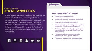 Com  o  objetivo   de  avaliar  a  evolução  dos  objetivos   da  
marca  nas  plataformas  sociais  proprietárias  e  
compará-­‐los  com  as  principais  concorrentes  e  players  
do  mercado,  são  produzidas   análises com  dados  
obtidos   a  partir  de  ferramentas  como  o  Facebook  
Insights,  módulo  de  análise  próprio   do  Facebook,  e  
Quintly,  que  permite  analisar  e  comparar  perfis  de  
várias  redes.
RELATÓRIOS  PERIÓDICOS  COM:
• Evolução  de  fãs  e  seguidores;
• Impressões  dos  posts  e  usuários  impactados;
• Total  de  interações  das  publicações;
• Média  de  engajamento  (relação  entre  usuários  
impactados  e  usuários  que  interagiram);
• Análise  qualitativa  da  linha  editorial  dos  posts  
com  o  conteúdo  do  período classificados  por  
engajamento;
• Contextualização  com  os  resultados  da  
estratégia  de  mídia,  quando  aplicada;
• Conclusões,  aprendizados,  recomendações.
 