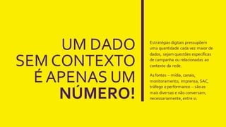 Estratégias  digitais  pressupõem  
uma  quantidade  cada  vez  maior  de  
dados,  sejam  questões  específicas  
de  campanha  ou  relacionadas  ao  
contexto  da  rede.
As  fontes  – mídia,  canais,  
monitoramento,  imprensa,  SAC,  
tráfego  e  performance  – são  as  
mais  diversas  e  não  conversam,  
necessariamente,  entre  si.
 