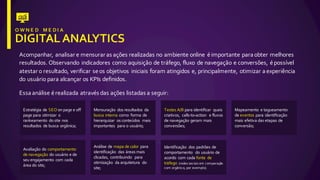Acompanhar,  analisar  e  mensurar  as  ações  realizadas  no  ambiente  online   é  importante  para  obter  melhores  
resultados.  Observando   indicadores  como  aquisição  de  tráfego,  fluxo   de  navegação  e  conversões,  é  possível  
atestar  o  resultado,  verificar  se  os  objetivos   iniciais  foram  atingidos  e,  principalmente,  otimizar  a  experiência  
do  usuário  para  alcançar  os  KPIs  definidos.
Essa  análise  é  realizada  através  das  ações  listadas  a  seguir:
Estratégia de  SEO on  page  e  off  
page  para  otimizar o  
rankeamento do  site  nos
resultados de  busca orgânica;
Mensuração dos  resultados da  
busca interna como forma  de  
hierarquizar os conteúdos mais
importantes para  o  usuário;
Testes  A/B  para  identificar quais
criativos,   calls-­‐to-­‐action   e  fluxos
de  navegação geram mais
conversões;
Mapeamento e  tagueamento
de  eventos para  identificação
mais efetiva das  etapas de  
conversão;
Avaliação do  comportamento
de  navegação do  usuário e  de  
seu engajamento com  cada
área do  site;
Análise de  mapa de  calor para  
identificação das  áreas mais
clicadas,  contribuindo para  
otimização da  arquitetura do  
site;
Identificação dos  padrões de  
comportamento do  usuário de  
acordo com  cada fonte de  
tráfego (redes sociais em comparação
com  orgânico,  por exemplo).
 