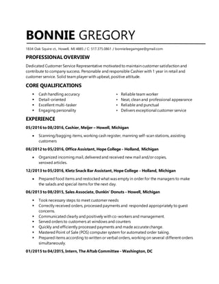 BONNIE GREGORY
1834 Oak Squire ct., Howell, MI 4885 / C: 517.375.0861 / bonnieleegamgee@gmail.com
PROFESSIONAL OVERVIEW
Dedicated Customer Service Representative motivatedto maintain customer satisfaction and
contribute to company success. Personable and responsible Cashier with 1 year in retail and
customer service. Solid team player with upbeat, positive attitude.
CORE QUALIFICATIONS
 Cash handling accuracy • Reliable team worker
 Detail-oriented • Neat, clean and professional appearance
 Excellent multi-tasker • Reliable and punctual
 Engaging personality • Delivers exceptional customer service
EXPERIENCE
05/2016 to 08/2016, Cashier, Meijer – Howell, Michigan
 Scanning/bagging items, working cash register, manning self-scan stations, assisting
customers
08/2012 to 05/2016, Office Assistant, Hope College - Holland, Michigan
 Organized incoming mail, deliveredand received new mail and/or copies,
xeroxed articles.
12/2013 to 05/2016, Kletz Snack Bar Assistant, Hope College - Holland, Michigan
 Prepared food items and restocked what was empty in order for the managers to make
the salads and special items for the next day.
06/2013 to 08/2015, Sales Associate, Dunkin' Donuts - Howell, Michigan
 Took necessary steps to meet customer needs
 Correctly received orders, processed payments and responded appropriately to guest
concerns.
 Communicated clearly and positively with co-workers and management.
 Served orders to customers at windows and counters
 Quickly and efficiently processed payments and made accuratechange.
 Mastered Point of Sale (POS) computer system for automated order taking.
 Prepared items according to written or verbal orders, working on several different orders
simultaneously.
01/2015 to 04/2015, Intern, The Aftab Committee - Washington, DC
 