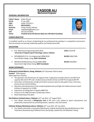YAQOOB ALI
Mechanical Engineer
PERSONAL INFORMATION
Father’s Name: Shabir Ahmed
D.O.B: 3rd
-Jan-1987
CNIC: 33202-7475252-5
PEC # MECH/29451
Domicile: Jhang, Punjab, Pakistan
Email: yaqoobalijng@yahoo.com
Cell: +92-315-4112055
Home: P110/4A Street 04 Ghousia Abad near GM Abad Faisalabad.
CAREER OBJECTIVE
To establish myself as an honest, hardworking & true professional by working in a competitive environment
that can enhance my learning, leadership qualities and interpersonal skills.
EDUCATION
 B.Sc. Mechanical Engineering (2010-2014) CGPA 3.01/4.00
University of Engineering & Technology, Lahore, Pakistan
 INTERMEDIATE (F.Sc. Pre-Engineering) (2008-2010) 86.00% (946/1100)
Faran Model College, Jhang. (BISE Faisalabad)
 MATRICULATION (Science Group) (2006-2008) 89.65% (762/850)
Government High School Jhang. (BISE Faisalabad)
WORK EXPERIENCE
Shakarganj Limited Bhone, Jhang, Pakistan (16th
December 2014 to date)
Position: Shift Engineer
Work experience involves:
 The operation and maintenance of, bagasse fired, 2 high pressure boilers (65 bar and 500 ⁰C) of
capacity 100 and 35 TPH and 1 medium pressure boiler (25 bar and 350 ⁰C) of capacity 80 TPH.
 Generation and distribution of high and medium pressure steam to the power house, mill house,
process house and the distillery.
 Operation and maintenance of non-condensing (back pressure) high and medium pressure steam
turbines of capacity 6 to 15 MW.
 Supervision of milling plant of capacity 8000 TCD.
 Erection of 16.5 MW Extraction Condensing Turbine.
 Steam balancing of the plant.
Pak Elektron Limited Lahore, Pakistan (13th
July 2013- 13th
August 2013)
 Four Weeks Internship in Refrigerator Unit of PEL and it was related to layout improvement and
productivity improvement by controlling rework, rejection, risks and hazards.
Pakistan Railway Workshop Lahore, Pakistan (27th
June 2012- 26th
July 2012)
 Four Weeks Internship in Locomotive Maintenance, Engines Overhauling, Bearing Maintenance, Heat
Treatment, Manufacturing of Different Parts Like Springs, Casted Parts and Materials Testing.
 