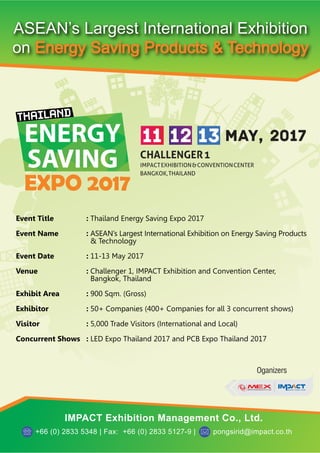 EXPO 2017
ENERGY
SAVING
Oganizers
IMPACT Exhibition Management Co., Ltd.
+66 (0) 2833 5348 | Fax: +66 (0) 2833 5127-9 | pongsirid@impact.co.th
Event Title : Thailand Energy Saving Expo 2017
Event Name : ASEAN’s Largest International Exhibition on Energy Saving Products
& Technology
Event Date : 11-13 May 2017
Venue : Challenger 1, IMPACT Exhibition and Convention Center,
Bangkok, Thailand
Exhibit Area : 900 Sqm. (Gross)
Exhibitor : 50+ Companies (400+ Companies for all 3 concurrent shows)
Visitor : 5,000 Trade Visitors (International and Local)
Concurrent Shows : LED Expo Thailand 2017 and PCB Expo Thailand 2017
 