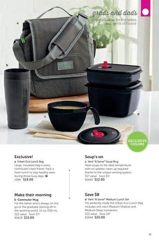 Exclusive!
a Urban Eco Lunch Bag
Large, insulated bag is every
commuter’s best friend. Pack a
fresh lunch to stay healthy even
during those busy days. Q
1598 $19.00
Soup’s on
c Vent ’N Serve®
Soup Mug
Heat soups to the ideal temperature
with no splatter clean up required,
thanks to the unique venting system.
$17 value. Save $5!
81645 $12.00
Save $8
d Vent ’N Serve®
Medium Lunch Set
Fits perfectly inside the Urban Eco Lunch Bag.
Includes one each Medium Shallow and
Medium Deep containers.
$33 value. Save $8!
81644 $25.00
Make their morning
b Commuter Mug
For the father who’s always on the
go or the graduate starting off in
the working world. 12 oz./350 mL.
$22 value. Save $7!
81629 $15.00
b
a
d
c
grads and dads
great gift ideas for the ladies
and gents of honor
EXCLUSIVE
COLORS
11
 
