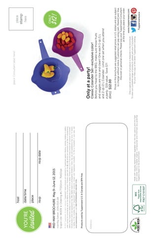 Madewithnaturallyreplenishablevegetableoils,theinksusedtoprintthisflyer
emitlowerVOCs(volatileorganiccompounds)andminimizeanypotential
negativeimpacttotheenvironment.
Address:
©2015Tupperware.Allrightsreserved.Tupperware®
brandproductsarewarrantedbyTupperwareagainstchipping,cracking,breakingorpeeling
undernormalnon-commercialuseforthelifetimeoftheproduct.ProductsnotedwiththeQorGsymbolarewarrantedtobefreeofmanufacturing
defects.SeeTupperwarecatalogorwww.tupperware.comforfurtherdetails.PrintedintheU.S.A.Foodandpropspicturedwithproductsnotincluded.
Actualproductcolorsandappearancemaydifferslightlybasedonphotographiclimitations.Colorsmayvaryandsubstitutionsmayoccur.Toreceive
acatalogofthecompletelineofTupperware®
brandproducts,contactyourTupperwareConsultant.TofindaConsultantinyourarea,visit
www.tupperware.comorcall1-800-TUPPERWARE(1-800-887-7379).
place
stamp
here
(placeConsultantlabelhere)
Onlyaspecialselectionofproductsisfeaturedinthisbrochure.
Toviewourcompleterangeofproducts,pleaseaskyourConsultant
foryourfreecopyofthelatestTupperwareCatalog.
host
date/time
place
rsvprsvpdate	
mid-MayEdition2105-0121-116
EnglishUSA96309•Ordering#s77210/ctn76410/pk
MID-MAYBROCHUREMay9–June12,2015
ProductssoldbyTupperwareU.S.&CanadaareBPAfree.
Tupperwareusca
www.tupperware.com
YOU’RE
invited
Onlyataparty!
ClassicColanderSet—exclusivecolor!
BeforeyouheadtotheBBQ,makesurethosefruits
andveggiesareniceandclean!Oneeach1-qt./1L
and2-qt./2LColander.Limitonesetwhenyouattend
aparty.$19value.Save$7!
89411$12.00
ONLY
$12!
PricesinthisbrochurearesuggestedretailpricesinU.S.dollarsandaresubject
tochangewithoutnotice.Customerscanpayusingcash,MasterCard,Visa,
Discoverorpersonalchecks.PleasepayyourTupperwareConsultant
atthetimeyouplaceyourorder.
 