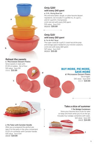 Take a slice of summer
f Pie Wedge Containers
Store your favorite slice of pie for later
or keep one fresh while you’re on the go.
Includes four wedge containers with seals.
$22 value. Save $8!
81631 $14.00
Exclusive!
e Pie Taker with Cariolier Handle
After you’ve prepared the perfect pie,
take it to the party in the ultra-convenient
9”/23 cm container with Cariolier handle.
$35 value. Save $16!
81630 $19.00
Only $20!
with every $40 spent
a 3-Pc. Mixing Bowl Set
Mix and store batter, dough, or other favorite dessert
ingredients. Set includes 4-cup/950 mL, 8-cup/2 L
and 12-cup/2.8 L mixing bowls.
Limit one set with every $40 spent.
$35 value. Save $15!
881830 $20.00
Only $15!
with every $60 spent
b Fix-N-Mix®
Bowl
The super-sized 26-cup/6.2 L bowl has all the prep
and storage space needed for your kitchen creations.
Limit one with every $60 spent.
$27 value. Save $12!
881831 $15.00
a
b
e
f
BUY MORE, PIE MORE,
SAVE MORE
d Microwave Dessert Plates
Set of eight.
$42 value. Save $23!
81634 $19.00
Reheat the sweets
c Microwave Dessert Plates
Serve sweets in style with
8”/20 cm plates. Set of four.
$21 value. Save $9!
81641 $12.00
c
d
5
 