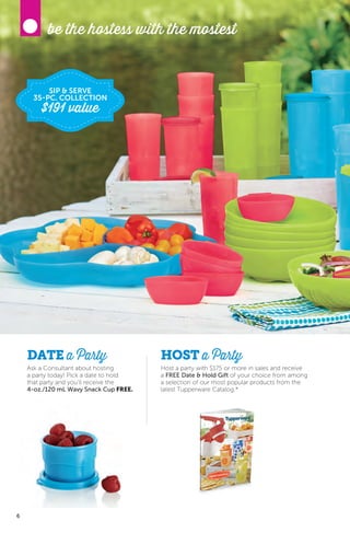 6
DATE a Party
Ask a Consultant about hosting
a party today! Pick a date to hold
that party and you’ll receive the
4-oz./120 mL Wavy Snack Cup FREE.
Host a party with $175 or more in sales and receive
a FREE Date & Hold Gift of your choice from among
a selection of our most popular products from the
latest Tupperware Catalog.*
HOST a Party
be the hostess with the mostest
6
SIP & SERVE
35-PC. COLLECTION
$191 value
 