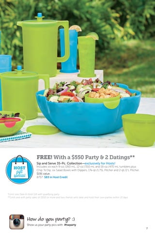 7
How do you party? :)
Show us your party pics with #twparty
*Limit one Date & Hold Gift with qualifying party.
**Limit one with party sales of $550 or more and two friends who date and hold their own parties within 21 days.
FREE! With a $550 Party & 2 Datings**
Sip and Serve 35-Pc. Collection—exclusively for Hosts!
Includes six each 9-oz./260 mL, 12-oz./350 mL and 16-oz./470 mL tumblers plus
Chip ’N Dip, six Salad Bowls with Dippers, 1¾-qt./1.75L Pitcher and 2-qt./2 L Pitcher.
$191 value.
8757 $83 in Host Credit
HOST
gift
special
 