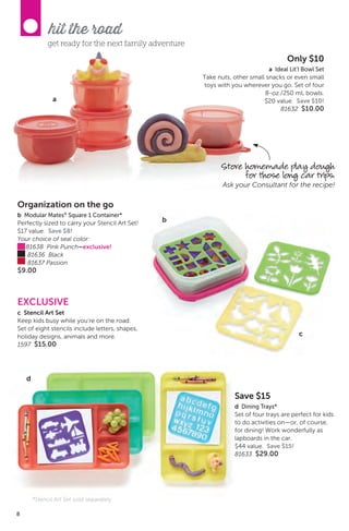 8
hit the road
a
Only $10
a Ideal Lit’l Bowl Set
Take nuts, other small snacks or even small
toys with you wherever you go. Set of four
8-oz./250 mL bowls.
$20 value. Save $10!
81632 $10.00
get ready for the next family adventure
Store homemade play dough
for those long car trips.
Ask your Consultant for the recipe!
Save $15
d Dining Trays*
Set of four trays are perfect for kids
to do activities on—or, of course,
for dining! Work wonderfully as
lapboards in the car.
$44 value. Save $15!
81633 $29.00
c
EXCLUSIVE
c Stencil Art Set
Keep kids busy while you’re on the road.
Set of eight stencils include letters, shapes,
holiday designs, animals and more.
1597 $15.00
Organization on the go
b Modular Mates®
Square 1 Container*
Perfectly sized to carry your Stencil Art Set!
$17 value. Save $8!
Your choice of seal color:
81638 Pink Punch–exclusive!
81636 Black
81637 Passion
$9.00
b
8
d
*Stencil Art Set sold separately
 