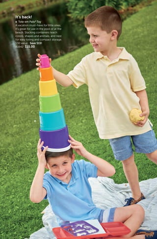 9
It’s back!
e Tote-em Pails®
Toy
A vacation must-have for little ones;
it’s great for use in the pool or at the
beach. Stacking containers teach
colors, shapes and animals, and nest
for easy toting and compact storage.
$30 value. Save $15!
81642 $15.00
e
 