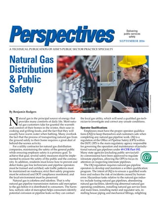 A TECHNICAL PUBLICATION OF ASSE’S PUBLIC SECTOR PRACTICE SPECIALTY
Delivering
public services
safely
September 2016
©istockphoto.com/nimis69
Natural Gas
Distribution
& Public
Safety
By Benjamin Rodgers
N
atural gas is the principal source of energy that
provides many comforts of daily life. Most natu-
ral gas customers take for granted the warmth
and comfort of their homes in the winter, their ease in
cooking and grilling foods, and the fact that they will
usually have warm water when bathing. Many overlook
the fact that the process of transporting natural gas from
the ground safely to their home requires a great deal of
behind-the-scenes activity.
For a utility contractor for natural gas distribution
companies, maintaining the safety of the general public
while ensuring employee safety is a primary goal. To
achieve that goal, several safety measures must be imple-
mented to ensure the safety of the public and the commu-
nity. In addition, residents must know how to prevent and
detect leaks; gas line technicians and pipeline operators
must be trained and certified; safe traffic patterns must
be maintained on roadways; strict fleet safety programs
must be enforced and DOT compliance monitored; and
the local environment must be preserved.
Natural gas is colorless and odorless. That is why
natural gas pipeline transmission stations add mercaptan
to the gas before it is distributed to consumers. The harm-
less, sulfuric odor of mercaptan helps consumers identify
potential corrosion or pipeline leaks so they can contact
the local gas utility, which will send a qualified gas tech-
nician to investigate and correct any unsafe conditions.
Operator Qualifications
Employees must have the proper operator qualifica-
tions (OQ) to keep themselves and customers safe when
completing any natural gas pipeline work. OQ is a
regulation of the Office of Pipeline Safety (OPS) within
the DOT. OPS is the main regulatory agency responsible
for governing the operation and maintenance of jurisdic-
tional natural gas pipelines under 49 CFR Part 192.
Many state agencies (including public service/util-
ity commissions) have been approved to regulate
intrastate pipelines, allowing the OPS to focus its
attention on inspecting interstate pipelines.
The OQ regulation requires natural gas pipeline
operators to develop and maintain a written qualification
program. The intent of OQ is to ensure a qualified work-
force and reduce the risk of incidents caused by human
error. Hazardous tasks relative to the natural gas indus-
try include fusing natural gas pipelines, abandoning
natural gas facilities, identifying abnormal natural gas
operating conditions, installing natural gas service lines
and main lines, installing meter and regulator sets, in-
stalling house piping and mechanical fittings, relighting
 