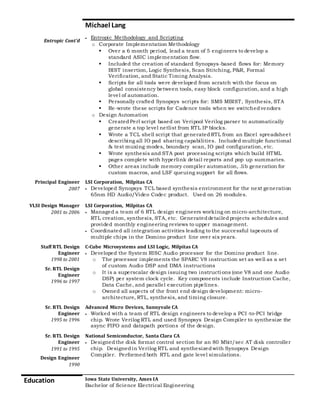 Michael Lang
Entropic Cont’d
 Entropic Methodology and Scripting
o Corporate Implementation Methodology
 Over a 6 month period, lead a team of 5 engineers to develop a
standard ASIC implementation flow.
 Included the creation of standard Synopsys-based flows for: Memory
BIST insertion, Logic Synthesis, Scan Stitching, P&R, Formal
Verification, and Static Timing Analysis.
 Scripts for all tools were developed from scratch with the focus on
global consistency between tools, easy block configuration, and a high
level of automation.
 Personally crafted Synopsys scripts for: SMS MBIST, Synthesis, STA
 Re-wrote these scripts for Cadence tools when we switchedvendors
o Design Automation
 CreatedPerl script based on Veripool Verilog parser to automatically
generate a top level netlist from RTL IP blocks.
 Wrote a TCL shell script that generated RTL from an Excel spreadsheet
describing all IO pad sharing capabilities. Included multiple functional
& test muxing modes, boundary scan, IO pad configuration, etc.
 Wrote synthesis and STA post processing scripts which build HTML
pages complete with hyperlink detail reports and pop up summaries.
 Other areas include memory compiler automation, .lib generation for
custom macros, and LSF queuing support for all flows.
Principal Engineer
2007
LSI Corporation, Milpitas CA
 Developed Synopsys TCL based synthesis environment for the next generation
65nm HD Audio/Video Codec product. Used on 26 modules.
VLSI Design Manager
2001 to 2006
LSI Corporation, Milpitas CA
 Managed a team of 6 RTL design engineers working on micro-architecture,
RTL creation, synthesis, STA, etc. Generateddetailedprojects schedules and
provided monthly engineering reviews to upper management.
 Coordinated all integration activities leading to the successful tapeouts of
multiple chips in the Domino product line over six years.
Staff RTL Design
Engineer
1998 to 2001
Sr. RTL Design
Engineer
1996 to 1997
C-Cube Microsystems and LSI Logic, Milpitas CA
 Developed the System RISC Audio processor for the Domino product line.
o The processor implements the SPARC V8 instruction set as well as a set
of custom Audio DSP and DMA instructions
o It is a superscalar design issuing two instructions (one V8 and one Audio
DSP) per system clock cycle. Key components include Instruction Cache,
Data Cache, and parallel execution pipelines.
o Owned all aspects of the front end design development: micro-
architecture, RTL, synthesis, and timing closure.
Sr. RTL Design
Engineer
1995 to 1996
Advanced Micro Devices, Sunnyvale CA
 Worked with a team of RTL design engineers to develop a PCI-to-PCI bridge
chip. Wrote Verilog RTL and used Synopsys Design Compiler to synthesize the
async FIFO and datapath portions of the design.
Sr. RTL Design
Engineer
1991 to 1995
Design Engineer
1990
National Semiconductor, Santa Clara CA
 Designedthe disk format control section for an 80 Mbit/sec AT disk controller
chip. Designedin Verilog RTL and synthesizedwith Synopsys Design
Compiler. Performed both RTL and gate level simulations.
Education Iowa State University, Ames IA
 Bachelor of Science Electrical Engineering
 