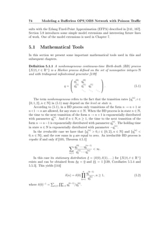 74 Modeling a Buerless OPS/OBS Network with Poisson Trac
sults with the Erlang Fixed-Point Approximation (EFPA) described in [141, 167].
Section 5.8 introduces some simple model extensions and interesting future lines
of work. One of the model extensions is used in Chapter 7.
5.1 Mathematical Tools
In this section we present some important mathematical tools used in this and
subsequent chapters.
Denition 5.1.1 A nonhomogeneous continuous-time Birth-death (BD) process
{X(t), t ∈ R+
} is a Markov process dened on the set of nonnegative integers N
and with tridiagonal innitesimal generator [139]
q =



q
(0)
1 q
(0)
0
q
(1)
2 q
(1)
1 q
(1)
0
... ... ...


 . (5.1)
The term nonhomogeneous refers to the fact that the transition rates {q
(n)
i , i ∈
{0, 1, 2}, n ∈ N} in (5.1) may depend on the level or state n.
According to (5.1), in a BD process only transitions of the form n → n + 1 or
n+1 → n are allowed, for any state n ∈ N. When the BD process is in state n ∈ N,
the time to the next transition of the form n → n + 1 is exponentially distributed
with parameter q
(n)
0 . And if n ∈ N, n ≥ 1, the time to the next transition of the
form n → n−1 is exponentially distributed with parameter q
(n)
2 . The holding time
in state n ∈ N is exponentially distributed with parameter −q
(n)
1 .
In the irreducible case we have that {q
(n)
i  0, i ∈ {0, 2}, n ∈ N} and {q
(n)
1 
0, n ∈ N}, and the row sums in q are equal to zero. An irreducible BD process is
ergodic if and only if [105, Theorem 4.5.1]
n≥1
q
(0)
0 · · · q
(n−1)
0
q
(1)
2 · · · q
(n)
2
 ∞.
In this case its stationary distribution δ = (δ(0), δ(1), . . .) for {X(t), t ∈ R+
}
exists and can be obtained from δq = 0 and δ1 = 1 [139, Corollaries 5.5.4 and
5.5.5]. This yields [144]
δ(n) = δ(0)
n
k=1
q
(k−1)
0
q
(k)
2
, n ≥ 1, (5.2)
where δ(0)−1
= n≥1
n
k=1 q
(k−1)
0 /q
(k)
2 .
 