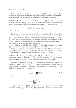 5.1 Mathematical Tools 75
In this and subsequent chapters we assume that all BD processes involved are
irreducible and ergodic. Intuitively, this establishes the conditions under which a
Markov process can be analyzed to determine its stationary distribution.
Denition 5.1.2 A continuous-time Markov process {X(t), t ∈ R+
} with state
space E, transition rates q(x, y), x, y ∈ E is reversible if there is a positive measure
δ on E that satises the detailed balance equations [144, Denition 1.4]
δ(x)q(x, y) = δ(y)q(y, x),
with x, y ∈ E.
In an ergodic process the average number of transitions of the process from
state i to state j is equal to the proportion of time δ(i) that the process spends on
state i times the rate at which it makes a transition towards state j [144, Chapter
2]. Thus, for an ergodic process, the equation above can be interpreted as the
equality between the average number of transitions of the process from state x to
state y and in the reverse direction from y to x.
An irreducible ergodic BD process {X(t), t ∈ R+
} with stationary distribution
δ is reversible with invariant measure δ [144, Theorem 2.2].
Independent BD processes can be composed or juxtaposed to form multidimen-
sional BD processes, also called multivariate BD processes [144]. Let × denote the
cartesian product. A formal denition of a multivariate BD follows.
Denition 5.1.3 The juxtaposition X(t) = (X1(t), . . . , XF (t)) of F independent,
irreducible, ergodic BD processes {Xi(t)}1≤i≤F with state spaces {Si}1≤i≤F , dened
on a state space E = S1 × . . . × SF is called a multivariate BD process.
Since the BD processes {Xi(t)}1≤i≤F are irreducible and ergodic, they are also
reversible. Then X(t) = (X1(t), . . . , XF (t)) is an irreducible, ergodic, and re-
versible Markov process with stationary distribution [139, Propositions 2.12 and
2.14] ∆(x), with x = (x1, . . . , xF ) ∈ E,
∆(x) =
1
h
F
i=1
δi(xi), (5.3)
with
h =
x∈E
F
i=1
δi(xi).
A pure birth process {N(t), t ∈ R+
} constitutes a particular case of a BD
process in which {q
(n)
2 = 0, n ∈ N} [105]. Pure birth processes provide simple
 