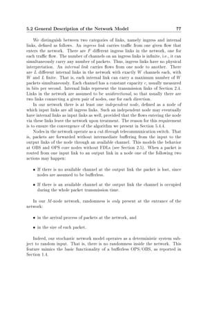 5.2 General Description of the Network Model 77
We distinguish between two categories of links, namely ingress and internal
links, dened as follows. An ingress link carries trac from one given ow that
enters the network. There are F dierent ingress links in the network, one for
each trac ow. The number of channels on an ingress links is innite, i.e., it can
simultaneously carry any number of packets. Thus, ingress links have no physical
interpretation. An internal link carries ows from one node to another. There
are L dierent internal links in the network with exactly W channels each, with
W and L nite. That is, each internal link can carry a maximum number of W
packets simultaneously. Each channel has a constant capacity c, usually measured
in bits per second. Internal links represent the transmission links of Section 2.4.
Links in the network are assumed to be unidirectional, so that usually there are
two links connecting a given pair of nodes, one for each direction.
In our network there is at least one independent node, dened as a node of
which input links are all ingress links. Such an independent node may eventually
have internal links as input links as well, provided that the ows entering the node
via these links leave the network upon treatment. The reason for this requirement
is to ensure the convergence of the algorithm we present in Section 5.4.4.
Nodes in the network operate as a cut-through telecommunication switch. That
is, packets are forwarded without intermediate buering from the input to the
output links of the node through an available channel. This models the behavior
at OBS and OPS core nodes without FDLs (see Section 2.5). When a packet is
routed from one input link to an output link in a node one of the following two
actions may happen:
• If there is no available channel at the output link the packet is lost, since
nodes are assumed to be buerless.
• If there is an available channel at the output link the channel is occupied
during the whole packet transmission time.
In our M-node network, randomness is only present at the entrance of the
network:
• in the arrival process of packets at the network, and
• in the size of each packet.
Indeed, our stochastic network model operates as a deterministic system sub-
ject to random input. That is, there is no randomness inside the network. This
feature mimics the basic functionality of a buerless OPS/OBS, as reported in
Section 1.4.
 