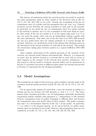 78 Modeling a Buerless OPS/OBS Network with Poisson Trac
The absence of randomness inside the network permits our model to avoid the
two main assumptions made by other models in the literature such as [46, 45,
173, 5, 141, 167, 163, 159], to cite a few. Namely, the re-sampling of the size (or
transmission time) of a packet and the assumption that the same (e.g., Poisson)
stochastic process describes the arrival of packets at each node in the network.
In particular, in our model the size (or transmission time) of a packet arriving
at the network is random, but it is not re-sampled at each node along its route.
In other words, if the size of a packet is X at the ingress edge node, it is X at
any core node the packet visits, and not an independent random variable with
the same distribution. This takes care of the fact that in an OPS/OBS network
the size of a packet/burst does not change randomly as it travels through the
network. Moreover, our model keeps track of the changes that blocking causes on
the description of the arrival of packets at each link in the network. This models
the interactions taking place between packets in a typical buerless OPS/OBS
network.
After complete observation of the random processes at the entrance of the
network, our network model behaves deterministically. However, it is important
to notice that an observer located at a network link or node with no access to
what happens at the entrance of the network does perceive randomness. For
this reason we call our model a stochastic network model, and we characterize in
Section 5.4 stochastic processes at dierent points inside the network and provide
in Section 5.5 expressions for the blocking probability.
5.3 Model Assumptions
The assumptions we make in this section are quite standard, and also made in the
stochastic network models presented in [129, 29, 104, 103, 46, 45, 173, 5, 141, 167,
159].
Via an ingress link, packets of a given ow i enter the network according to a
Poisson process (see Section 3.3) with intensity λi, with 1 ≤ i ≤ F. The trans-
mission times of packets from ow i are iid (independent, identically distributed)
exponential random variables with parameter µi. Independence is also assumed
between transmission times of packets belonging to dierent ows and between
the transmission times and arrival times of these packets. The packet transmis-
sion time t is a deterministic function of the size s of the packet. In particular,
t = s/c, where c is the channel capacity. As we saw in Section 5.2, packet trans-
mission times are included in the model. However, link propagation times are not
considered, as in [46, 45, 173, 5, 141, 167, 163, 159, 129, 29, 104, 103].
 