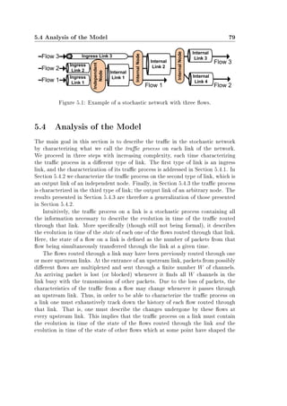 5.4 Analysis of the Model 79
Figure 5.1: Example of a stochastic network with three ows.
5.4 Analysis of the Model
The main goal in this section is to describe the trac in the stochastic network
by characterizing what we call the trac process on each link of the network.
We proceed in three steps with increasing complexity, each time characterizing
the trac process in a dierent type of link. The rst type of link is an ingress
link, and the characterization of its trac process is addressed in Section 5.4.1. In
Section 5.4.2 we characterize the trac process on the second type of link, which is
an output link of an independent node. Finally, in Section 5.4.3 the trac process
is characterized in the third type of link; the output link of an arbitrary node. The
results presented in Section 5.4.3 are therefore a generalization of those presented
in Section 5.4.2.
Intuitively, the trac process on a link is a stochastic process containing all
the information necessary to describe the evolution in time of the trac routed
through that link. More specically (though still not being formal), it describes
the evolution in time of the state of each one of the ows routed through that link.
Here, the state of a ow on a link is dened as the number of packets from that
ow being simultaneously transferred through the link at a given time.
The ows routed through a link may have been previously routed through one
or more upstream links. At the entrance of an upstream link, packets from possibly
dierent ows are multiplexed and sent through a nite number W of channels.
An arriving packet is lost (or blocked) whenever it nds all W channels in the
link busy with the transmission of other packets. Due to the loss of packets, the
characteristics of the trac from a ow may change whenever it passes through
an upstream link. Thus, in order to be able to characterize the trac process on
a link one must exhaustively track down the history of each ow routed through
that link. That is, one must describe the changes undergone by these ows at
every upstream link. This implies that the trac process on a link must contain
the evolution in time of the state of the ows routed through the link and the
evolution in time of the state of other ows which at some point have shaped the
 