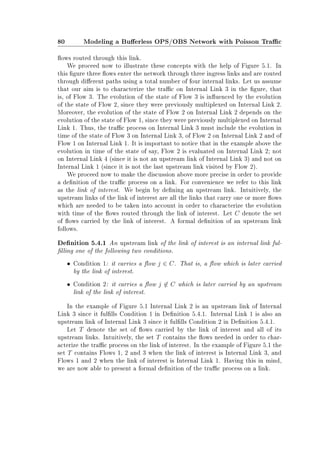 80 Modeling a Buerless OPS/OBS Network with Poisson Trac
ows routed through this link.
We proceed now to illustrate these concepts with the help of Figure 5.1. In
this gure three ows enter the network through three ingress links and are routed
through dierent paths using a total number of four internal links. Let us assume
that our aim is to characterize the trac on Internal Link 3 in the gure, that
is, of Flow 3. The evolution of the state of Flow 3 is inuenced by the evolution
of the state of Flow 2, since they were previously multiplexed on Internal Link 2.
Moreover, the evolution of the state of Flow 2 on Internal Link 2 depends on the
evolution of the state of Flow 1, since they were previously multiplexed on Internal
Link 1. Thus, the trac process on Internal Link 3 must include the evolution in
time of the state of Flow 3 on Internal Link 3, of Flow 2 on Internal Link 2 and of
Flow 1 on Internal Link 1. It is important to notice that in the example above the
evolution in time of the state of say, Flow 2 is evaluated on Internal Link 2; not
on Internal Link 4 (since it is not an upstream link of Internal Link 3) and not on
Internal Link 1 (since it is not the last upstream link visited by Flow 2).
We proceed now to make the discussion above more precise in order to provide
a denition of the trac process on a link. For convenience we refer to this link
as the link of interest. We begin by dening an upstream link. Intuitively, the
upstream links of the link of interest are all the links that carry one or more ows
which are needed to be taken into account in order to characterize the evolution
with time of the ows routed through the link of interest. Let C denote the set
of ows carried by the link of interest. A formal denition of an upstream link
follows.
Denition 5.4.1 An upstream link of the link of interest is an internal link ful-
lling one of the following two conditions.
• Condition 1: it carries a ow j ∈ C. That is, a ow which is later carried
by the link of interest.
• Condition 2: it carries a ow j ∈ C which is later carried by an upstream
link of the link of interest.
In the example of Figure 5.1 Internal Link 2 is an upstream link of Internal
Link 3 since it fullls Condition 1 in Denition 5.4.1. Internal Link 1 is also an
upstream link of Internal Link 3 since it fullls Condition 2 in Denition 5.4.1.
Let T denote the set of ows carried by the link of interest and all of its
upstream links. Intuitively, the set T contains the ows needed in order to char-
acterize the trac process on the link of interest. In the example of Figure 5.1 the
set T contains Flows 1, 2 and 3 when the link of interest is Internal Link 3, and
Flows 1 and 2 when the link of interest is Internal Link 1. Having this in mind,
we are now able to present a formal denition of the trac process on a link.
 
