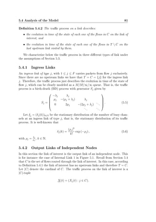 5.4 Analysis of the Model 81
Denition 5.4.2 The trac process on a link describes:
• the evolution in time of the state of each one of the ows in C on the link of
interest, and
• the evolution in time of the state of each one of the ows in T  C on the
last upstream link visited by them.
We characterize below the trac process in three dierent types of link under
the assumptions of Section 5.3.
5.4.1 Ingress Links
An ingress link of type j, with 1 ≤ j ≤ F carries packets from ow j exclusively.
Since there are no upstream links we have that T = C = {j} for the ingress link
j. Therefore, the trac process just describes the evolution in time of the state of
ow j, which can be clearly modeled as a M/M/∞/∞ queue. That is, the trac
process is a birth-death (BD) process with generator Sj given by
Sj =





−λj λj
µj −(µj + λj) λj
0 2µj −(2µj + λj)
...
...
...





. (5.5)
Let δj = (δj(k))k∈N be the stationary distribution of the number of busy chan-
nels at an ingress link of type j, that is, the stationary distribution of its trac
process. It is well-known that
δj(k) =
(ρj)k
k!
exp (−ρj) , (5.6)
with ρj =
λj
µj
, k ∈ N.
5.4.2 Output Links of Independent Nodes
In this section the link of interest is the output link of an independent node. This
is for instance the case of Internal Link 1 in Figure 5.1. Recall from Section 5.4
that C is the set of ows routed through the link of interest. In this case, according
to Denition 5.4.1 the link of interest has no upstream links and therefore T = C.
Let |C| denote the cardinal of C. The trac process on the link of interest is a
|C|-tuple
X(t) = (Xj(t) : j ∈ C).
 
