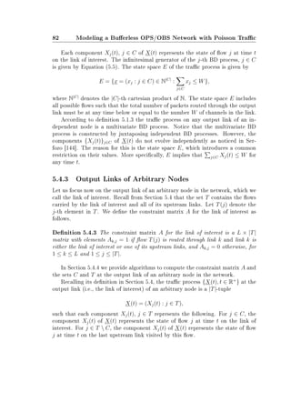 82 Modeling a Buerless OPS/OBS Network with Poisson Trac
Each component Xj(t), j ∈ C of X(t) represents the state of ow j at time t
on the link of interest. The innitesimal generator of the j-th BD process, j ∈ C
is given by Equation (5.5). The state space E of the trac process is given by
E = {x = (xj : j ∈ C) ∈ N|C|
:
j∈C
xj ≤ W},
where N|C|
denotes the |C|-th cartesian product of N. The state space E includes
all possible ows such that the total number of packets routed through the output
link must be at any time below or equal to the number W of channels in the link.
According to denition 5.1.3 the trac process on any output link of an in-
dependent node is a multivariate BD process. Notice that the multivariate BD
process is constructed by juxtaposing independent BD processes. However, the
components {Xj(t)}j∈C of X(t) do not evolve independently as noticed in Ser-
fozo [144]. The reason for this is the state space E, which introduces a common
restriction on their values. More specically, E implies that j∈C Xj(t) ≤ W for
any time t.
5.4.3 Output Links of Arbitrary Nodes
Let us focus now on the output link of an arbitrary node in the network, which we
call the link of interest. Recall from Section 5.4 that the set T contains the ows
carried by the link of interest and all of its upstream links. Let T(j) denote the
j-th element in T. We dene the constraint matrix A for the link of interest as
follows.
Denition 5.4.3 The constraint matrix A for the link of interest is a L × |T|
matrix with elements Ak,j = 1 if ow T(j) is routed through link k and link k is
either the link of interest or one of its upstream links, and Ak,j = 0 otherwise, for
1 ≤ k ≤ L and 1 ≤ j ≤ |T|.
In Section 5.4.4 we provide algorithms to compute the constraint matrix A and
the sets C and T at the output link of an arbitrary node in the network.
Recalling its denition in Section 5.4, the trac process {X(t), t ∈ R+
} at the
output link (i.e., the link of interest) of an arbitrary node is a |T|-tuple
X(t) = (Xj(t) : j ∈ T),
such that each component Xj(t), j ∈ T represents the following. For j ∈ C, the
component Xj(t) of X(t) represents the state of ow j at time t on the link of
interest. For j ∈ T  C, the component Xj(t) of X(t) represents the state of ow
j at time t on the last upstream link visited by this ow.
 