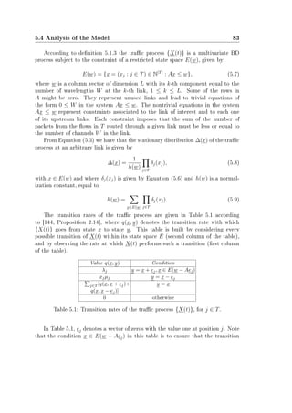 5.4 Analysis of the Model 83
According to denition 5.1.3 the trac process {X(t)} is a multivariate BD
process subject to the constraint of a restricted state space E(w), given by:
E(w) = {x = (xj : j ∈ T) ∈ N|T|
: Ax ≤ w}, (5.7)
where w is a column vector of dimension L with its k-th component equal to the
number of wavelengths W at the k-th link, 1 ≤ k ≤ L. Some of the rows in
A might be zero. They represent unused links and lead to trivial equations of
the form 0 ≤ W in the system Ax ≤ w. The nontrivial equations in the system
Ax ≤ w represent constraints associated to the link of interest and to each one
of its upstream links. Each constraint imposes that the sum of the number of
packets from the ows in T routed through a given link must be less or equal to
the number of channels W in the link.
From Equation (5.3) we have that the stationary distribution ∆(x) of the trac
process at an arbitrary link is given by
∆(x) =
1
h(w) j∈T
δj(xj), (5.8)
with x ∈ E(w) and where δj(xj) is given by Equation (5.6) and h(w) is a normal-
ization constant, equal to
h(w) =
x∈E(w) j∈T
δj(xj). (5.9)
The transition rates of the trac process are given in Table 5.1 according
to [144, Proposition 2.14], where q(x, y) denotes the transition rate with which
{X(t)} goes from state x to state y. This table is built by considering every
possible transition of X(t) within its state space E (second column of the table),
and by observing the rate at which X(t) performs such a transition (rst column
of the table).
Value q(x, y) Condition
λj y = x + ej, x ∈ E(w − Aej)
xjµj y = x − ej
− j∈T [q(x, x + ej)+ y = x
q(x, x − ej)]
0 otherwise
Table 5.1: Transition rates of the trac process {X(t)}, for j ∈ T.
In Table 5.1, ej denotes a vector of zeros with the value one at position j. Note
that the condition x ∈ E(w − Aej) in this table is to ensure that the transition
 
