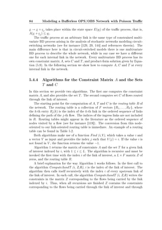 84 Modeling a Buerless OPS/OBS Network with Poisson Trac
x → x + ej takes place within the state space E(w) of the trac process, that is,
A(x + ej) ≤ w.
The trac process at an arbitrary link is the same type of constrained multi-
variate BD process arising in the analysis of stochastic networks modeling circuit-
switching networks (see for instance [129, 29, 144] and references therein). The
main dierence here is that in circuit-switched models there is one multivariate
BD process to describe the whole network, while in our case we have a dierent
one for each internal link in the network. Every multivariate BD process has its
own constraint matrix A, sets C and T, and product-form solution given by Equa-
tion (5.8). In the following section we show how to compute A, C and T at every
internal link in the network.
5.4.4 Algorithms for the Constraint Matrix A and the Sets
T and C
In this section we provide two algorithms. The rst one computes the constraint
matrix A, and also provides the set T. The second computes set C of ows routed
through the link of interest.
The starting point for the computation of A, T and C is the routing table R of
the network. The routing table is a collection of F vectors {R1, . . . , RF }, where
the k-th entry Rj(k) is the index of the k-th link in the ordered sequence of links
dening the path of the j-th ow. The indices of the ingress links are not included
in R. Routing tables might appear in the literature as the ordered sequence of
nodes visited by a ow (see for instance [118]). The conversion from this node-
oriented to our link-oriented routing table is immediate. An example of a routing
table can be found in Table 5.2.
Both algorithms make use of a function Find (i,V), which takes a value i and
a vector V as input and provides the index j such that V (j) = i. If the value i is
not found in V , the function returns the value −1.
Algorithm 1 returns the matrix of constraints A and the set T for a given link
of interest indexed by i, with 1 ≤ i ≤ L. The algorithm is recursive and must be
invoked the rst time with the index i of the link of interest, a L × F matrix Z of
zeros, and the routing table R.
A brief explanation for the way Algorithm 1 works follows. In the rst call to
the algorithm ComputeAandT (i, Z,R), i is the index of the link of interest. The
algorithm then calls itself recursively with the index i of every upstream link of
the link of interest. In each call, the algorithm ComputeAandT (i, Z,R) writes the
constraints in the matrix Z corresponding to the ows being carried by the link
indexed by i. Thus, when all recursions are nished Z contains the constraints
corresponding to the ows being carried through the link of interest and through
 