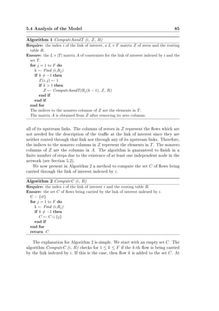 5.4 Analysis of the Model 85
Algorithm 1 ComputeAandT (i, Z, R)
Require: the index i of the link of interest, a L × F matrix Z of zeros and the routing
table R.
Ensure: the L×|T| matrix A of constraints for the link of interest indexed by i and the
set T.
for j = 1 to F do
k ← Find (i,Rj)
if k = −1 then
Z(i, j) ← 1
if k  1 then
Z ← ComputeAandT(Rj(k − 1), Z, R)
end if
end if
end for
The indices to the nonzero columns of Z are the elements in T.
The matrix A is obtained from Z after removing its zero columns.
all of its upstream links. The columns of zeroes in Z represent the ows which are
not needed for the description of the trac at the link of interest since they are
neither routed through that link nor through any of its upstream links. Therefore,
the indices to the nonzero columns in Z represent the elements in T. The nonzero
columns of Z are the columns in A. The algorithm is guaranteed to nish in a
nite number of steps due to the existence of at least one independent node in the
network (see Section 5.2).
We now present in Algorithm 2 a method to compute the set C of ows being
carried through the link of interest indexed by i.
Algorithm 2 ComputeC (i, R)
Require: the index i of the link of interest i and the routing table R.
Ensure: the set C of ows being carried by the link of interest indexed by i.
C = {∅}
for j = 1 to F do
k ← Find (i,Rj)
if k = −1 then
C ← C ∪ {j}
end if
end for
return C
The explanation for Algorithm 2 is simple. We start with an empty set C. The
algorithm ComputeC (i, R) checks for 1 ≤ k ≤ F if the k-th ow is being carried
by the link indexed by i. If this is the case, then ow k is added to the set C. At
 