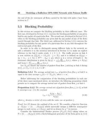 86 Modeling a Buerless OPS/OBS Network with Poisson Trac
the end of the for statement all ows carried by the link with index i have been
written in C.
5.5 Blocking Probability
In this section we compute the blocking probability in three dierent cases. The
rst case, developed in Section 5.5.1, concerns the blocking probability at any given
link for any packet of a particular ow. The second case, developed in Section 5.5.2,
refers to the blocking probability any given link for any packet of any of the ows
routed through that link. The third case, addressed in Section 5.5.3, concerns the
blocking probability for any packet of a particular ow at any link throughout the
end-to-end path of the ow.
In order to be able to distinguish among dierent links in the network we
add a subindex k to the notation introduced in Section 5.4 to make an explicit
reference to the link k under study, 1 ≤ k ≤ L. The trac process on link k
is now written as {Xk(t) = (Xj,k(t) : j ∈ Tk), and it is dened on Ek(w) =
{x = (xj : j ∈ Tk) ∈ N|Tk|
: Akx ≤ w}, where w is a vector of length L. Its
stationary distribution is given by ∆k(x) = 1
hk(w) j∈Tk
δj(xj), where x ∈ Ek(w)
and hk(w) = x∈Ek(w) j∈Tk
δj(xj).
Let Nj,k(t) denote the number of packets from ow j arriving at link k during
(0, t], j ∈ Ck, 1 ≤ k ≤ L, t ∈ R+
.
Denition 5.5.1 The average arrival rate rj,k of packets from ow j at link k is
equal to the time average rj,k(t) = t−1
Nj,k(t), when t → ∞.
Before addressing the computation of the blocking probabilities in each one
of the three cases mentioned above, we introduce the following proposition which
permits us to compute the average arrival rate of packets from ow j at link k.
Proposition 5.5.2 The average arrival rate of packets from ow j, j ∈ Ck at link
k converges w.p. 1 to the constant
rj,k = λj
hk(w − Akej)
hk(w)
, (5.10)
where ej denotes a vector of zeros with the value one at position j.
Proof: Let |G| denote the cardinal of the set G. We consider a bijective function
g : Ek(w) → {1, . . . , |Ek(w)|} which univocally assigns a dierent nonnegative
integer to each vector x ∈ Ek(w), and let us denote by g−1
its inverse.
Consider the bidimensional Markov process {Nj,k(t), J(t)} taking values on
N × {1, . . . , |Ek(w)|} with a block-bidiagonal generator of the form given in (5.4)
 