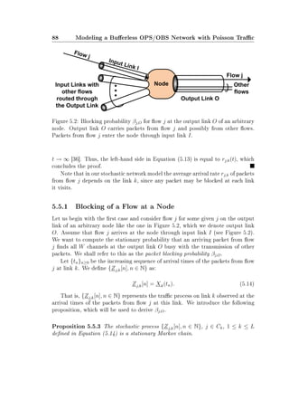 88 Modeling a Buerless OPS/OBS Network with Poisson Trac
Figure 5.2: Blocking probability βj,O for ow j at the output link O of an arbitrary
node. Output link O carries packets from ow j and possibly from other ows.
Packets from ow j enter the node through input link I.
t → ∞ [36]. Thus, the left-hand side in Equation (5.13) is equal to rj,k(t), which
concludes the proof.
Note that in our stochastic network model the average arrival rate rj,k of packets
from ow j depends on the link k, since any packet may be blocked at each link
it visits.
5.5.1 Blocking of a Flow at a Node
Let us begin with the rst case and consider ow j for some given j on the output
link of an arbitrary node like the one in Figure 5.2, which we denote output link
O. Assume that ow j arrives at the node through input link I (see Figure 5.2).
We want to compute the stationary probability that an arriving packet from ow
j nds all W channels at the output link O busy with the transmission of other
packets. We shall refer to this as the packet blocking probability βj,O.
Let {tn}n≥0 be the increasing sequence of arrival times of the packets from ow
j at link k. We dene {Zj,k[n], n ∈ N} as:
Zj,k[n] = Xk(tn). (5.14)
That is, {Zj,k[n], n ∈ N} represents the trac process on link k observed at the
arrival times of the packets from ow j at this link. We introduce the following
proposition, which will be used to derive βj,O.
Proposition 5.5.3 The stochastic process {Zj,k[n], n ∈ N}, j ∈ Ck, 1 ≤ k ≤ L
dened in Equation (5.14) is a stationary Markov chain.
 